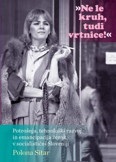 Cover for »Ne le kruh, tudi vrtnice!«. Potrošnja, tehnološki razvoj in emancipacija žensk v socialistični Sloveniji